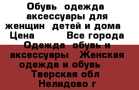 Обувь, одежда, аксессуары для женщин, детей и дома › Цена ­ 100 - Все города Одежда, обувь и аксессуары » Женская одежда и обувь   . Тверская обл.,Нелидово г.
